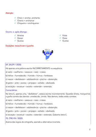2
Atenção:
✓ Cheio = encher, enchente
✓ Charco = encharcar
✓ Chiqueiro = enchiqueirar
Ocorre -x- após ditongo:
✓ Ameixa
✓ Deixar
✓ Queixa
✓ Feixe
✓ Peixe
✓ Gueixa
Exceções: recauchutar e guache.
69. (ALEPI / 2020)
Há apenas uma palavra escrita INCORRETAMENTE na sequência:
a) vazio – vasilhame – vassoura – vaso – crasso.
b) hélice – humedecido – húmido – húmus – herbáceo.
c) nascer – desfalescer – adolescência – piscina – abstenção.
d) gesto – jeito – jocoso – jenipapo – asilado – abalizado.
e) exceção – excetuar – exceto – estender – extensão.
Comentários:
Na letra C, apenas uma, "desfalecer", estava escrita incorretamente. Questão direta, marquemos
a grafia correta das demais: umedecido, úmido. Nas demais, todas estão corretas.
a) vazio – vasilhame – vassoura – vaso – crasso.
b) hélice – humedecido – húmido – húmus – herbáceo.
c) nascer – desfalescer – adolescência – piscina – abstenção.
d) gesto – jeito – jocoso – jenipapo – asilado – abalizado.
e) exceção – excetuar – exceto – estender – extensão. Gabarito letra C.
70. (TRE-PA / 2020)
Acerca das regras de ortografia, assinale a alternativa incorreta.
 