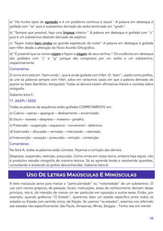 58
a) "Há muitos tipos de agressão e é um problema contínuo e social." A palavra em destaque é
grafada com "ss" pois é substantivo derivado de verbo terminado em "gredir".
b) "Sempre que possível, faça uma limpeza interior." A palavra em destaque é grafada com "z"
pois é um substantivo abstrato derivado de adjetivo.
c) "Sejam todos bem vindos ao grande espetáculo da noite!" A palavra em destaque é grafada
sem hífen desde a alteração do Novo Acordo Ortográfico.
d) "É possível que os noivos viajem e façam a viagem de seus sonhos." Os vocábulos em destaque
são grafados com "j" e "g" porque são compostos por um verbo e um substantivo,
respectivamente.
Comentários:
O único erro está em "bem-vindo", que é ainda grafada com hífen. O "bem", usado como prefixo,
se une às palavras sempre com hífen, salvo em raríssimos casos em que a palavra derivada de
querer ou fazer (benfeitor, benquisto). Todas as demais trazem afirmativas literais e corretas sobre
ortografia.
Gabarito letra C.
71. (ALEPI / 2020)
Todas as palavras da sequência estão grafadas CORRETAMENTE em:
a) Cizânia – ojeriza – apaziguar – deslizamento – envernizado.
b) Usura – reveses – despreso – maisena – grisalho.
c) Pretensão – suspenção – expansivo – conversível – defensivo.
d) Submissão – discussão – remissão – intercessão – restrissão.
e) Intervenção – exceção – presunsão – remição – contenção.
Comentários:
Na letra A, todas as palavras estão corretas. Vejamos a correção das demais:
Desprezo, suspensão, restrição, presunção. Como vimos em nossa teoria, embora haja regras, não
é produtivo estudar ortografia de maneira teórica. Só se aprende lendo e resolvendo questões,
consultando e anotando as grafias desconhecidas. Gabarito letra A.
USO DE LETRAS MAIÚSCULAS E MINÚSCULAS
A letra maiúscula serve para marcar a “particularidade” ou “notoriedade” de um substantivo. O
uso com nomes próprios, de pessoas, locais, instituições, áreas do conhecimento derivam desse
princípio, isto é, da intenção de marcar um ser particular em oposição a outros seres. Então, por
exemplo, quando grafamos “O Estado”, queremos dizer um estado específico entre todos os
estados ou Estado com sentido único, de Nação. Se usamos “os estados”, estamos nos referindo
aos estados não especificamente: São Paulo, Amazonas, Minas, Sergipe... Tenha isso em mente!
 