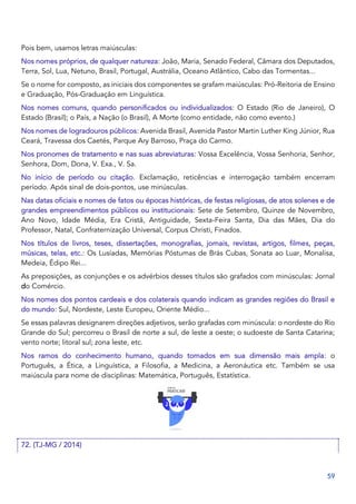 59
Pois bem, usamos letras maiúsculas:
Nos nomes próprios, de qualquer natureza: João, Maria, Senado Federal, Câmara dos Deputados,
Terra, Sol, Lua, Netuno, Brasil, Portugal, Austrália, Oceano Atlântico, Cabo das Tormentas...
Se o nome for composto, as iniciais dos componentes se grafam maiúsculas: Pró-Reitoria de Ensino
e Graduação, Pós-Graduação em Linguística.
Nos nomes comuns, quando personificados ou individualizados: O Estado (Rio de Janeiro), O
Estado (Brasil); o País, a Nação (o Brasil), A Morte (como entidade, não como evento.)
Nos nomes de logradouros públicos: Avenida Brasil, Avenida Pastor Martin Luther King Júnior, Rua
Ceará, Travessa dos Caetés, Parque Ary Barroso, Praça do Carmo.
Nos pronomes de tratamento e nas suas abreviaturas: Vossa Excelência, Vossa Senhoria, Senhor,
Senhora, Dom, Dona, V. Exa., V. Sa.
No início de período ou citação. Exclamação, reticências e interrogação também encerram
período. Após sinal de dois-pontos, use minúsculas.
Nas datas oficiais e nomes de fatos ou épocas históricas, de festas religiosas, de atos solenes e de
grandes empreendimentos públicos ou institucionais: Sete de Setembro, Quinze de Novembro,
Ano Novo, Idade Média, Era Cristã, Antiguidade, Sexta-Feira Santa, Dia das Mães, Dia do
Professor, Natal, Confraternização Universal, Corpus Christi, Finados.
Nos títulos de livros, teses, dissertações, monografias, jornais, revistas, artigos, filmes, peças,
músicas, telas, etc.: Os Lusíadas, Memórias Póstumas de Brás Cubas, Sonata ao Luar, Monalisa,
Medeia, Édipo Rei...
As preposições, as conjunções e os advérbios desses títulos são grafados com minúsculas: Jornal
do Comércio.
Nos nomes dos pontos cardeais e dos colaterais quando indicam as grandes regiões do Brasil e
do mundo: Sul, Nordeste, Leste Europeu, Oriente Médio...
Se essas palavras designarem direções adjetivos, serão grafadas com minúscula: o nordeste do Rio
Grande do Sul; percorreu o Brasil de norte a sul, de leste a oeste; o sudoeste de Santa Catarina;
vento norte; litoral sul; zona leste, etc.
Nos ramos do conhecimento humano, quando tomados em sua dimensão mais ampla: o
Português, a Ética, a Linguística, a Filosofia, a Medicina, a Aeronáutica etc. Também se usa
maiúscula para nome de disciplinas: Matemática, Português, Estatística.
72. (TJ-MG / 2014)
 