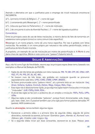 60
Assinale a alternativa em que a justificativa para o emprego da inicial maiúscula encontra‐se
INCORRETA.
a)“[...] primeiro‐ministro da Bélgica [...]” – nome de lugar
b)“[...] conversando pelo Messenger [...]” – nome personificado
c)“[...] discurso que fazia no Parlamento [...]” – nome de instituição
d)“[...] de uma ponta à outra da Avenida Paulista [...]” – nome de logradouro público
Comentários:
Entre os principais casos de uso de letras maiúsculas, a maioria deriva do fato de tomarmos um
substantivo como próprio (único) ou como comum (não específico).
Messenger é um nome próprio, nome de uma marca específica. Por isso é grafado com letras
maiúsculas. Na verdade, é um nome próprio por natureza e não sofreu personificação, então a
justificativa da letra B está incorreta.
A propósito, um exemplo de uso de maiúsculas por motivo de personificação é: A Morte é uma
dama cheia de caprichos. (Morte é vista como uma “pessoa”) Gabarito letra B.
SIGLAS E ABREVIAÇÕES
Aqui, não há como fugir da literalidade, resumo aqui as principais regras desse tema, baseado nos
exemplos no Manual de Redação da PUC/RS.
✓ Siglas de até três letras são grafadas com letra maiúscula: PM, TV, BB, CPF, BC, ONU, USP,
PUC, PT, PV, PPS, DF, RJ, AC, MG...
✓ Se tiverem mais de três letras, são grafadas em maiúscula quando se pronuncia
separadamente cada letra: UFRJ, ICMS, CNBB, CPMF, BNDES...
✓ Se forem pronunciadas como “palavra inteira”, só a primeira letra vai ser maiúscula: Uerj,
Aman, Suframa, Sudene, Comlurb, Detran, Masp, Caíque, Malu, Ciep...
✓ Essa regra não é absolutamente rígida, já que algumas siglas trazem maiúsculas e minúsculas
“misturadas”: UnB, CNPq, EsSA, EEAr...
✓ O plural das siglas se faz com o acréscimo de um simples s minúsculo: PDFs, PUCs, UPPs,
UPAs.
✓ Algumas siglas já são consideradas “palavras”, porque foram dicionarizadas: aids, ibope,
jipe, laser, radar, óvni. É possível também usar uma sigla para formar palavras derivadas: PT
(petista), AIDS (aidético) etc.
Quanto às abreviações, temos também algumas regras:
✓ Escreve-se a primeira sílaba e a primeira letra da segunda sílaba, seguida de ponto
abreviativo, mantendo os acentos, se houver: Gramática: gram., Alemão: al., Numeral: num.
/Gênero: gên. /Crédito: créd. /Lógico: lóg.
✓ Se a segunda sílaba iniciar por duas consoantes, escrevem-se as duas. Pessoa: pess.
 