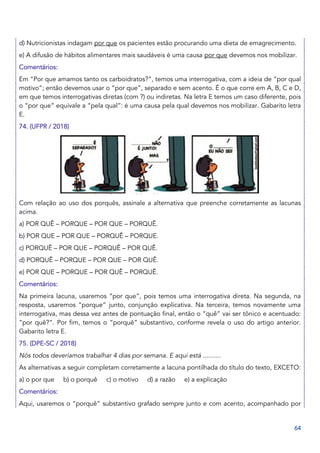 64
d) Nutricionistas indagam por que os pacientes estão procurando uma dieta de emagrecimento.
e) A difusão de hábitos alimentares mais saudáveis é uma causa por que devemos nos mobilizar.
Comentários:
Em “Por que amamos tanto os carboidratos?”, temos uma interrogativa, com a ideia de “por qual
motivo”; então devemos usar o “por que”, separado e sem acento. É o que corre em A, B, C e D,
em que temos interrogativas diretas (com ?) ou indiretas. Na letra E temos um caso diferente, pois
o “por que” equivale a “pela qual”: é uma causa pela qual devemos nos mobilizar. Gabarito letra
E.
74. (UFPR / 2018)
Com relação ao uso dos porquês, assinale a alternativa que preenche corretamente as lacunas
acima.
a) POR QUÊ – PORQUE – POR QUE – PORQUÊ.
b) POR QUE – POR QUE – PORQUÊ – PORQUE.
c) PORQUÊ – POR QUE – PORQUÊ – POR QUÊ.
d) PORQUÊ – PORQUE – POR QUE – POR QUÊ.
e) POR QUE – PORQUE – POR QUÊ – PORQUÊ.
Comentários:
Na primeira lacuna, usaremos “por que”, pois temos uma interrogativa direta. Na segunda, na
resposta, usaremos “porque” junto, conjunção explicativa. Na terceira, temos novamente uma
interrogativa, mas dessa vez antes de pontuação final, então o “quê” vai ser tônico e acentuado:
“por quê?”. Por fim, temos o “porquê” substantivo, conforme revela o uso do artigo anterior.
Gabarito letra E.
75. (DPE-SC / 2018)
Nós todos deveríamos trabalhar 4 dias por semana. E aqui está ..........
As alternativas a seguir completam corretamente a lacuna pontilhada do título do texto, EXCETO:
a) o por que b) o porquê c) o motivo d) a razão e) a explicação
Comentários:
Aqui, usaremos o “porquê” substantivo grafado sempre junto e com acento, acompanhado por
 