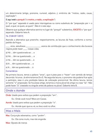 65
um determinante (artigo, pronome, numeral, adjetivo...), sinônimo de “motivo, razão, causa,
explicação”:
E aqui está o porquê (“o motivo, a razão, a explicação”)
O “por que” separado é usado para interrogativas ou como substituto de “preposição por + o
qual, a qual, os quais, as quais”. Não é o caso aqui.
Observe que qualquer alternativa serviria no lugar do “porquê” substantivo, EXCETO o “por que”
separado. Gabarito letra A.
76. (TJM-SP / 2017)
Assinale a alternativa que preenche, respectivamente, as lacunas da frase, conforme a norma-
padrão da língua.
____ anos, estudiosos _______________ acerca da contribuição que o conhecimento dos buracos
negros pode trazer ____ nossas vidas.
a) Há ... têm questionado-se ... a
b) Há ... têm se questionado ... a
c) Há ... têm se questionado ... à
d) A ... têm questionado-se ... a
e) A ... têm se questionado ... à
Comentários:
Na primeira lacuna, temos a palavra “anos”, que é pista para o “haver” com sentido de tempo
decorrido: há anos. Já eliminaríamos D e E. Na segunda lacuna, o pronome não poderia ficar após
o particípio, essa é uma proibição básica de colocação pronominal. Na última lacuna, temos
somente “a” preposição. Se houvesse artigo, teríamos a marca plural do artigo na crase “às”. Não
pode haver “à” craseado no singular antes de palavra no plural. Gabarito letra B.
Onde x Aonde
Onde: Usado para verbos que pedem a preposição “em”.
Ex.: Onde você mora? Moro em Caxias.
Aonde: Usado para verbos que pedem a preposição “a”.
Ex.: Aonde quer que eu vá, eu levo você no olhar.
Mas x Mais
Mas: Conjunção adversativa, como “porém”.
Ex.: Ela come muito, mas não engorda.
Mais: Oposto de menos
 