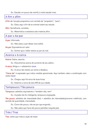 66
Ex.: Estudei um pouco de manhã; à noite estudei mais.
A fim x afim
A fim de: locução prepositiva com sentido de “propósito”, “para”.
Ex.: Estou aqui a fim de te orientar sobre seu estudo.
Afim: Semelhante, correlato.
Ex.: Matemática e estatística são matérias afins.
A par x Ao par
A par: Informado
Ex.: Não estou a par desse novo edital.
Ao par: Equivalente em valor
Ex.: Sonhei que o dólar estava ao par do real.
Acerca x A cerca
Acerca: Sobre, assunto.
Ex.: Discutiremos acerca do aumento de seu salário.
A cerca: Artigo a + substantivo cerca.
Ex.: A cerca não resistiu ao vento e desabou.
“Cerca de” é expressão que indica medida aproximada. Aqui também cabe a combinação com
verbo haver:
Ex.: Chegou aqui há cerca de duas horas.
Ex.: Estamos a cerca de dois KM de sua cidade.
Tampouco / Tão pouco
Tampouco: advérbio equivalente a “também não, nem”
Ex.: A piada não foi inteligente, tampouco engraçada.
Tão pouco: advérbio de intensidade (tão) + advérbio de intensidade/pronome indefinido, com
sentido de quantidade, intensidade.
Ex.: Como tão pouco, não sei por que engordo...
Ex.: Não sabia que havia tão pouco petróleo naquele país.
Trás / Traz
Traz: verbo que indica a ação de trazer
 