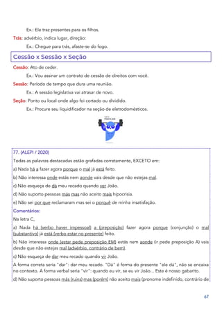 67
Ex.: Ele traz presentes para os filhos.
Trás: advérbio, indica lugar, direção:
Ex.: Chegue para trás, afaste-se do fogo.
Cessão x Sessão x Seção
Cessão: Ato de ceder.
Ex.: Vou assinar um contrato de cessão de direitos com você.
Sessão: Período de tempo que dura uma reunião.
Ex.: A sessão legislativa vai atrasar de novo.
Seção: Ponto ou local onde algo foi cortado ou dividido.
Ex.: Procure seu liquidificador na seção de eletrodomésticos.
77. (ALEPI / 2020)
Todas as palavras destacadas estão grafadas corretamente, EXCETO em:
a) Nada há a fazer agora porque o mal já está feito.
b) Não interessa onde estás nem aonde vais desde que não estejas mal.
c) Não esqueça de dá meu recado quando ver João.
d) Não suporto pessoas más mas não aceito mais hipocrisia.
e) Não sei por que reclamaram mas sei o porquê de minha insatisfação.
Comentários:
Na letra C,
a) Nada há (verbo haver impessoal) a (preposição) fazer agora porque (conjunção) o mal
(substantivo) já está (verbo estar no presente) feito.
b) Não interessa onde (estar pede preposição EM) estás nem aonde (ir pede preposição A) vais
desde que não estejas mal (advérbio, contrário de bem).
c) Não esqueça de dar meu recado quando vir João.
A forma correta seria "dar": dar meu recado. "Dá" é forma do presente "ele dá", não se encaixa
no contexto. A forma verbal seria "vir": quando eu vir, se eu vir João... Este é nosso gabarito.
d) Não suporto pessoas más (ruins) mas (porém) não aceito mais (pronome indefinido, contrário de
 