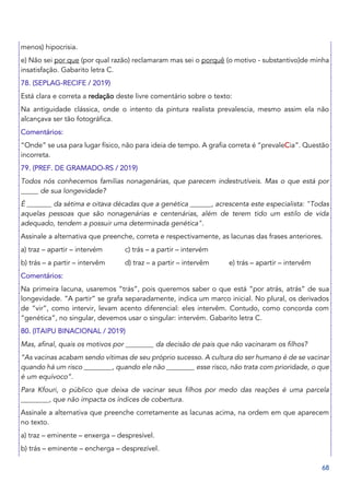 68
menos) hipocrisia.
e) Não sei por que (por qual razão) reclamaram mas sei o porquê (o motivo - substantivo)de minha
insatisfação. Gabarito letra C.
78. (SEPLAG-RECIFE / 2019)
Está clara e correta a redação deste livre comentário sobre o texto:
Na antiguidade clássica, onde o intento da pintura realista prevalescia, mesmo assim ela não
alcançava ser tão fotográfica.
Comentários:
“Onde” se usa para lugar físico, não para ideia de tempo. A grafia correta é “prevaleCia”. Questão
incorreta.
79. (PREF. DE GRAMADO-RS / 2019)
Todos nós conhecemos famílias nonagenárias, que parecem indestrutíveis. Mas o que está por
_____ de sua longevidade?
É _______ da sétima e oitava décadas que a genética ______, acrescenta este especialista: "Todas
aquelas pessoas que são nonagenárias e centenárias, além de terem tido um estilo de vida
adequado, tendem a possuir uma determinada genética".
Assinale a alternativa que preenche, correta e respectivamente, as lacunas das frases anteriores.
a) traz – apartir – intervém c) trás – a partir – intervém
b) trás – a partir – intervêm d) traz – a partir – intervêm e) trás – apartir – intervêm
Comentários:
Na primeira lacuna, usaremos “trás”, pois queremos saber o que está “por atrás, atrás” de sua
longevidade. “A partir” se grafa separadamente, indica um marco inicial. No plural, os derivados
de “vir”, como intervir, levam acento diferencial: eles intervêm. Contudo, como concorda com
“genética”, no singular, devemos usar o singular: intervém. Gabarito letra C.
80. (ITAIPU BINACIONAL / 2019)
Mas, afinal, quais os motivos por ________ da decisão de pais que não vacinaram os filhos?
“As vacinas acabam sendo vítimas de seu próprio sucesso. A cultura do ser humano é de se vacinar
quando há um risco ________, quando ele não ________ esse risco, não trata com prioridade, o que
é um equívoco”.
Para Kfouri, o público que deixa de vacinar seus filhos por medo das reações é uma parcela
________, que não impacta os índices de cobertura.
Assinale a alternativa que preenche corretamente as lacunas acima, na ordem em que aparecem
no texto.
a) traz – eminente – enxerga – despresível.
b) trás – eminente – encherga – desprezível.
 