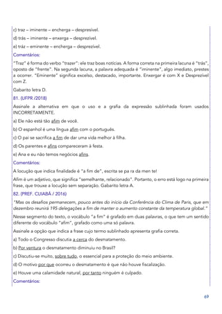 69
c) traz – iminente – encherga – despresível.
d) trás – iminente – enxerga – desprezível.
e) tráz – eminente – encherga – desprezível.
Comentários:
“Traz” é forma do verbo “trazer”: ele traz boas notícias. A forma correta na primeira lacuna é “trás”,
oposto de “frente”. Na segunda lacuna, a palavra adequada é “iminente”, algo imediato, prestes
a ocorrer. “Eminente” significa excelso, destacado, importante. Enxergar é com X e Desprezível
com Z.
Gabarito letra D.
81. (UFPR /2018)
Assinale a alternativa em que o uso e a grafia da expressão sublinhada foram usados
INCORRETAMENTE.
a) Ele não está tão afim de você.
b) O espanhol é uma língua afim com o português.
c) O pai se sacrifica a fim de dar uma vida melhor à filha.
d) Os parentes e afins compareceram à festa.
e) Ana e eu não temos negócios afins.
Comentários:
A locução que indica finalidade é “a fim de”, escrita se pa ra da men te!
Afim é um adjetivo, que significa “semelhante, relacionado”. Portanto, o erro está logo na primeira
frase, que trouxe a locução sem separação. Gabarito letra A.
82. (PREF. CUIABÁ / 2016)
“Mas os desafios permanecem, pouco antes do início da Conferência do Clima de Paris, que em
dezembro reunirá 195 delegações a fim de manter o aumento constante da temperatura global.”
Nesse segmento do texto, o vocábulo “a fim” é grafado em duas palavras, o que tem um sentido
diferente do vocábulo “afim”, grafado como uma só palavra.
Assinale a opção que indica a frase cujo termo sublinhado apresenta grafia correta.
a) Todo o Congresso discutia a cerca do desmatamento.
b) Por ventura o desmatamento diminuiu no Brasil?
c) Discutiu-se muito, sobre tudo, o essencial para a proteção do meio ambiente.
d) O motivo por que ocorreu o desmatamento é que não houve fiscalização.
e) Houve uma calamidade natural, por tanto ninguém é culpado.
Comentários:
 