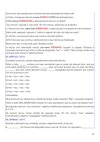 70
Vamos usar esta questão para comentar diversas expressões da língua culta.
a) Todo o Congresso discutia a cerca ACERCA (SOBRE) do desmatamento.
b) Por ventura PORVENTURA o desmatamento diminuiu no Brasil?
“por ventura” equivale a “por sorte” (Ex: Por ventura, sobreviveu ao acidente.)
c) Discutiu-se muito, sobre tudo SOBRETUDO, o essencial para a proteção do meio ambiente.
Sobre tudo, separado, equivale a “sobre/ a respeito de tudo, de todas as coisas”.
Ex: No bar, conversamos sobre tudo mesmo, até sobre política.
d) O motivo por que ocorreu o desmatamento é que não houve fiscalização.
Motivo por que= motivo pelo qual. Questão correta.
e) Houve uma calamidade natural, por tanto PORTANTO ninguém é culpado. (Portanto é
conjunção conclusiva; por tanto é união de preposição “por” + “tanto”: Não consigo vender meu
carro por tanto dinheiro. Gabarito letra D.
83. (MPE-GO / 2017)
Complete as lacunas, usando adequadamente mas/mais/mal/mau:
Pedro e João, _______ entraram em casa, perceberam que as coisas não estavam bem, pois sua
irmã caçula escolhera um momento _________ para comunicar aos pais que iria viajar nas férias;
_________ seus dois irmãos deixaram os pais _______ sossegados quando disseram que a jovem
iria com as primas e a tia.
a) mal – mau – mas – mais
b) mal – mal – mais – mais
c) mau – mal – mais – mas
d) mal – mau – mas – mas
e) mau – mau – mas – mais.
Comentários:
Na primeira lacuna, deduzimos o sentido de tempo, então usaremos “Mal”, conjunção temporal:
Pedro e João, MAL (ASSIM QUE) entraram em casa, perceberam que as coisas não estavam bem.
Na segunda, teremos “mau momento”, adjetivo modificando substantivo. Já poderíamos eliminar
B, C e E.
Na terceira lacuna, temos sentido de oposição (mas). Por fim, temos “mais” advérbio,
intensificando o adjetivo “sossegados” Gabarito letra A.
84. (EMBASA / 2017)
Assinale a alternativa que completa, correta e respectivamente, as lacunas.
A ____________ da Câmara dos Deputados durou mais de 10 horas. Foi aprovada a ____________
 