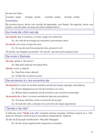 71
da área aos índios.
a) sessão - seção. b) seção - sessão. c) sessão - cessão. d) seção - cessão.
Comentários:
Na primeira lacuna, temos uma reunião de deputados, uma Sessão. Na segunda, temos uma
cessão: o ato de ceder uma área aos índios. Gabarito letra C.
Ao invés de x Em vez de
Ao invés de: fazer o contrário, o inverso, usado com antônimos
Ex.: Ao invés de se entregar ao nervosismo, permaneceu calmo.
Em vez de: uma coisa no lugar da outra
Ex.: Em vez de você ficar pensando nele, pense em mim!
Na dúvida, nas redações use sempre “em vez de”, que serve para qualquer caso.
De mais x Demais
De mais: oposto a “de menos”;
Ex.: Não acho nada de mais desse filme.
Demais: muito; o restante
Ex.: Esse filme é bom demais!
Ex.: O líder fala, os demais ouvem.
De encontro A x Ao encontro de
De encontro A: contra; em sentido contrário; sentido de choque, oposição, discordância.
Ex.: O carro desgovernou-se e foi de encontro a um muro.
Ex.: Minhas ideias inovadoras vão de encontro a seu raciocínio conservador.
Ao encontro de: a favor, no mesmo sentido de; ideia de concordância.
Ex.: A criança, toda feliz, correu ao encontro de seu pai!
Ex.: Se tudo der certo, a decisão irá ao encontro de nossas expectativas.
“Senão x Se não”
A diferença entre “Senão x Se não” comporta diversas situações. Verifique sempre se o “não”
pode ser retirado e confirme que é uma palavra independente. Vejamos:
Se não: Se (Conjunção Condicional) + Não (Adv. Negação)
Ex.: Se não revisar regularmente, esquecerá o conteúdo.
 