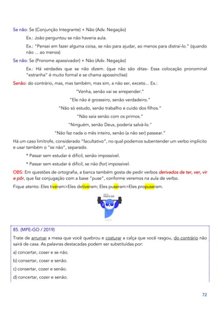 72
Se não: Se (Conjunção Integrante) + Não (Adv. Negação)
Ex.: João perguntou se não haveria aula.
Ex.: “Pensei em fazer alguma coisa, se não para ajudar, ao menos para distraí-lo.” (quando
não ... ao menos)
Se não: Se (Pronome apassivador) + Não (Adv. Negação)
Ex.: Há verdades que se não dizem. (que não são ditas- Essa colocação pronominal
“estranha” é muito formal e se chama apossínclise)
Senão: do contrário, mas, mas também, mas sim, a não ser, exceto... Ex.:
“Venha, senão vai se arrepender.”
“Ele não é grosseiro, senão verdadeiro.”
“Não só estudo, senão trabalho e cuido dos filhos.”
“Não saía senão com os primos.”
"Ninguém, senão Deus, poderia salvá-lo."
“Não faz nada o mês inteiro, senão (a não ser) passear.”
Há um caso limítrofe, considerado “facultativo”, no qual podemos subentender um verbo implícito
e usar também o “se não”, separado.
* Passar sem estudar é difícil, senão impossível.
* Passar sem estudar é difícil, se não (for) impossível.
OBS: Em questões de ortografia, a banca também gosta de pedir verbos derivados de ter, ver, vir
e pôr, que faz conjugação com a base “puse”, conforme veremos na aula de verbo.
Fique atento: Eles tiveram>Eles detiveram; Eles puseram>Eles propuseram.
85. (MPE-GO / 2019)
Trate de arrumar a mesa que você quebrou e costurar a calça que você rasgou, do contrário não
sairá de casa. As palavras destacadas podem ser substituídas por:
a) concertar, coser e se não.
b) consertar, coser e senão.
c) consertar, cozer e senão.
d) concertar, cozer e senão.
 