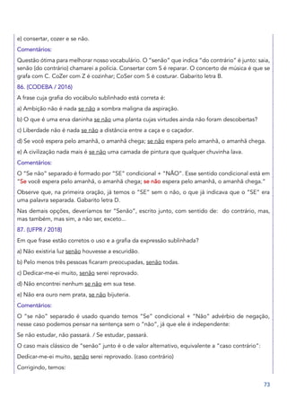 73
e) consertar, cozer e se não.
Comentários:
Questão ótima para melhorar nosso vocabulário. O “senão” que indica “do contrário” é junto: saia,
senão (do contrário) chamarei a polícia. Consertar com S é reparar. O concerto de música é que se
grafa com C. CoZer com Z é cozinhar; CoSer com S é costurar. Gabarito letra B.
86. (CODEBA / 2016)
A frase cuja grafia do vocábulo sublinhado está correta é:
a) Ambição não é nada se não a sombra maligna da aspiração.
b) O que é uma erva daninha se não uma planta cujas virtudes ainda não foram descobertas?
c) Liberdade não é nada se não a distância entre a caça e o caçador.
d) Se você espera pelo amanhã, o amanhã chega; se não espera pelo amanhã, o amanhã chega.
e) A civilização nada mais é se não uma camada de pintura que qualquer chuvinha lava.
Comentários:
O “Se não” separado é formado por “SE” condicional + “NÃO”. Esse sentido condicional está em
“Se você espera pelo amanhã, o amanhã chega; se não espera pelo amanhã, o amanhã chega.”
Observe que, na primeira oração, já temos o “SE” sem o não, o que já indicava que o “SE” era
uma palavra separada. Gabarito letra D.
Nas demais opções, deveríamos ter “Senão”, escrito junto, com sentido de: do contrário, mas,
mas também, mas sim, a não ser, exceto...
87. (UFPR / 2018)
Em que frase estão corretos o uso e a grafia da expressão sublinhada?
a) Não existiria luz senão houvesse a escuridão.
b) Pelo menos três pessoas ficaram preocupadas, senão todas.
c) Dedicar-me-ei muito, senão serei reprovado.
d) Não encontrei nenhum se não em sua tese.
e) Não era ouro nem prata, se não bijuteria.
Comentários:
O “se não” separado é usado quando temos “Se” condicional + “Não” advérbio de negação,
nesse caso podemos pensar na sentença sem o “não”, já que ele é independente:
Se não estudar, não passará. / Se estudar, passará.
O caso mais clássico de “senão” junto é o de valor alternativo, equivalente a “caso contrário”:
Dedicar-me-ei muito, senão serei reprovado. (caso contrário)
Corrigindo, temos:
 
