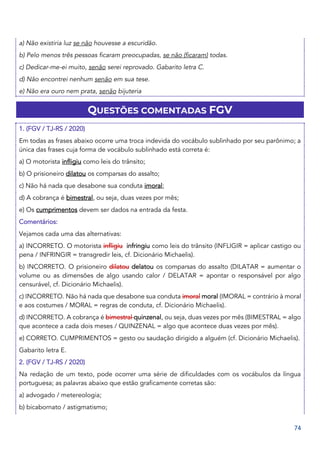74
a) Não existiria luz se não houvesse a escuridão.
b) Pelo menos três pessoas ficaram preocupadas, se não (ficaram) todas.
c) Dedicar-me-ei muito, senão serei reprovado. Gabarito letra C.
d) Não encontrei nenhum senão em sua tese.
e) Não era ouro nem prata, senão bijuteria
QUESTÕES COMENTADAS FGV
1. (FGV / TJ-RS / 2020)
Em todas as frases abaixo ocorre uma troca indevida do vocábulo sublinhado por seu parônimo; a
única das frases cuja forma de vocábulo sublinhado está correta é:
a) O motorista infligiu como leis do trânsito;
b) O prisioneiro dilatou os comparsas do assalto;
c) Não há nada que desabone sua conduta imoral;
d) A cobrança é bimestral, ou seja, duas vezes por mês;
e) Os cumprimentos devem ser dados na entrada da festa.
Comentários:
Vejamos cada uma das alternativas:
a) INCORRETO. O motorista infligiu infringiu como leis do trânsito (INFLIGIR = aplicar castigo ou
pena / INFRINGIR = transgredir leis, cf. Dicionário Michaelis).
b) INCORRETO. O prisioneiro dilatou delatou os comparsas do assalto (DILATAR = aumentar o
volume ou as dimensões de algo usando calor / DELATAR = apontar o responsável por algo
censurável, cf. Dicionário Michaelis).
c) INCORRETO. Não há nada que desabone sua conduta imoral moral (IMORAL = contrário à moral
e aos costumes / MORAL = regras de conduta, cf. Dicionário Michaelis).
d) INCORRETO. A cobrança é bimestral quinzenal, ou seja, duas vezes por mês (BIMESTRAL = algo
que acontece a cada dois meses / QUINZENAL = algo que acontece duas vezes por mês).
e) CORRETO. CUMPRIMENTOS = gesto ou saudação dirigido a alguém (cf. Dicionário Michaelis).
Gabarito letra E.
2. (FGV / TJ-RS / 2020)
Na redação de um texto, pode ocorrer uma série de dificuldades com os vocábulos da língua
portuguesa; as palavras abaixo que estão graficamente corretas são:
a) advogado / metereologia;
b) bicabornato / astigmatismo;
 