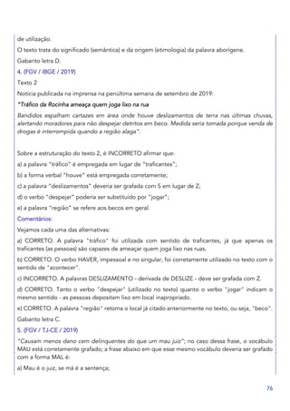 76
de utilização.
O texto trata do significado (semântica) e da origem (etimologia) da palavra aborígene.
Gabarito letra D.
4. (FGV / IBGE / 2019)
Texto 2
Notícia publicada na imprensa na penúltima semana de setembro de 2019:
“Tráfico da Rocinha ameaça quem joga lixo na rua
Bandidos espalham cartazes em área onde houve deslizamentos de terra nas últimas chuvas,
alertando moradores para não despejar detritos em beco. Medida seria tomada porque venda de
drogas é interrompida quando a região alaga”.
Sobre a estruturação do texto 2, é INCORRETO afirmar que:
a) a palavra “tráfico” é empregada em lugar de “traficantes”;
b) a forma verbal “houve” está empregada corretamente;
c) a palavra “deslizamentos” deveria ser grafada com S em lugar de Z;
d) o verbo “despejar” poderia ser substituído por “jogar”;
e) a palavra “região” se refere aos becos em geral.
Comentários:
Vejamos cada uma das alternativas:
a) CORRETO. A palavra "tráfico" foi utilizada com sentido de traficantes, já que apenas os
traficantes (as pessoas) são capazes de ameaçar quem joga lixo nas ruas.
b) CORRETO. O verbo HAVER, impessoal e no singular, foi corretamente utilizado no texto com o
sentido de "acontecer".
c) INCORRETO. A palavras DESLIZAMENTO - derivada de DESLIZE - deve ser grafada com Z.
d) CORRETO. Tanto o verbo "despejar" (utilizado no texto) quanto o verbo "jogar" indicam o
mesmo sentido - as pessoas depositam lixo em local inapropriado.
e) CORRETO. A palavra "região" retoma o local já citado anteriormente no texto, ou seja, "beco".
Gabarito letra C.
5. (FGV / TJ-CE / 2019)
“Causam menos dano cem delinquentes do que um mau juiz”; no caso dessa frase, o vocábulo
MAU está corretamente grafado; a frase abaixo em que esse mesmo vocábulo deveria ser grafado
com a forma MAL é:
a) Mau é o juiz, se má é a sentença;
 