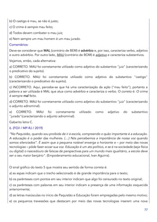 77
b) O castigo é mau, se não é justo;
c) O crime é sempre mau feito;
d) Todos devem combater o mau juiz;
e) Nem sempre um mau homem é um mau jurado.
Comentários:
Deve-se considerar que MAL (contrário de BEM) é advérbio e, por isso, caracteriza verbo, adjetivo
e outro advérbio. Por outro lado, MAU (contrário de BOM) é adjetivo e caracteriza substantivos.
Vejamos, então, cada alternativa:
a) CORRETO. MAU foi corretamente utilizado como adjetivo do substantivo "juiz" (caracterizando
o predicativo do sujeito).
b) CORRETO. MAU foi corretamente utilizado como adjetivo do substantivo "castigo"
(caracterizando o predicativo do sujeito).
c) INCORRETO. Aqui, percebe-se que há uma caracterização da ação ("mau feito"), portanto a
palavra a ser utilizada é MAL que atua como advérbio e caracteriza o verbo. O correto é: O crime
é sempre mal feito.
d) CORRETO. MAU foi corretamente utilizado como adjetivo do substantivo "juiz" (caracterizando
o adjunto adnominal).
e) CORRETO. MAU foi corretamente utilizado como adjetivo do substantivo
"jurado"(caracterizando o adjunto adnominal).
Gabarito letra C.
6. (FGV / MP-RJ / 2019)
“No Paquistão, quando sou proibida de ir à escola, compreendo o quão importante é a educação.
A educação é o poder das mulheres. (....) Nós percebemos a importância de nossa voz quando
somos silenciados”. É assim que a pequena notável enxerga o horizonte e – por meio das novas
tecnologias – pôde fazer ecoar sua voz. Educação é um ato político, e se é na sociedade (seja física
ou digital) o nascedouro de faíscas de perspectivas para um mundo mais igualitário, a escola deve
ser o seu maior berçário". (Empoderamento educacional, Ivan Aguirra).
O sinal gráfico do texto 5 que mostra seu sentido de forma correta é:
a) as aspas indicam que o trecho selecionado é de grande importância para o texto;
b) os parênteses com pontos em seu interior indicam que algo foi censurado no texto original;
c) os parênteses com palavras em seu interior indicam a presença de uma informação esquecida
anteriormente;
d) as letras maiúsculas no início de Paquistão e Educação foram empregadas pelo mesmo motivo;
e) os pequenos travessões que destacam por meio das novas tecnologias inserem uma nova
 
