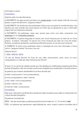 78
informação no texto.
Comentários:
Vejamos cada uma das alternativas:
a) INCORRETO. As aspas servem para fazer uma citação direta, o autor repete a fala de uma outra
pessoa, a quem ele denomina "pequena notável".
b) INCORRETO. As reticências entre parênteses indicam que uma parte foi omitida do texto. Isso
significa que essa omissão não causa prejuízo ao trecho que se apresenta ou que a informação
original não era totalmente relevante.
c) INCORRETO. Os parênteses, nesse caso, servem para incluir uma ideia, acrescentar uma
explicação ou um comentário acessório.
d) INCORRETO. A palavra Paquistão foi escrita com inicial maiúscula por se tratar de um nome
próprio. A palavra "educação" foi escrita com inicial maiúscula por estar em início de oração.
Portanto, as palavras apresentam justificativas diferentes quanto ao uso da inicial maiúscula.
e) CORRETO. O trecho entre parênteses indica a introdução de uma nova informação: a forma
como a "pequena notável" fez ecoar a sua voz.
Gabarito letra E.
7. (FGV / DPE-RJ / 2019)
“O vôo de Santos Dumont foi fruto de uma idéia revolucionária, assim como os micro-
computadores e a rêde que hoje chamamos de Internet”.
O texto 7 é um trecho de redação escolar que não obedece às modificações propostas pelo Novo
Acordo Ortográfico, além de cometer outros erros ortográficos já condenados no Acordo anterior.
As palavras que mostram desobediência ao Novo Acordo são:
a) rêde / revolucionária / micro-computadores;
b) micro-computadores / rêde / Internet;
c) vôo / rêde / micro-computadores;
d) rêde / Internet / vôo;
e) Internet / rêde / revolucionária.
Comentários:
Note que a alternativa escolhida deve apresentar todas as palavras que estão em desacordo com
o Novo Acordo Ortográfico.
As palavras incorretas são:
RÊDE - não são acentuadas as palavras paroxítonas terminadas em "e". O correto é rede.
VÔO - em palavras que apresentam vogal dobrada (ex. veem, enjoo) o acento circunflexo não é
 