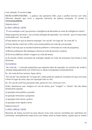 79
mais utilizado. O correto é voo.
MICRO-COMPUTADORES - a palavra não apresenta hífen, pois o prefixo termina com letra
diferente daquela que inicia o segundo elemento da palavra composta. O correto é
microcomputadores.
Gabarito letra C.
8. (FGV / DPE-RJ / 2019)
“É uma avaliação cruel, que prioriza a inteligência da decoreba ao invés da inteligência criativa”.
Nesse segmento do texto 1, há a correta utilização da expressão “ao invés de”, que é muitas vezes
confundida com “em vez de”.
A frase abaixo em que se deveria empregar “em vez de” em lugar de “ao invés de” é:
a) O pai decidiu matricular o filho numa escola pública ao invés de uma privada;
b) Não é de hoje que as escolas brasileiras preferem o retrocesso ao invés do progresso;
c) Muitos professores dão destaque à teoria ao invés de priorizar a prática;
d) Os livros didáticos utilizam imagens ao invés de textos;
e) As escolas utilizam processos de avaliação rápidos ao invés de processos mais lentos e mais
eficientes.
Comentários:
“Ao invés de...” é locução prepositiva que expressa ideia de oposição: ao contrário de, então é
utilizada adequadamente com antônimos ou ideias contrapostas contextualmente.
Ex.: Ao invés de ficar nervoso, fiquei calmo.
“Em vez de” tem sentido de “no lugar de”, então pode ser usada em contextos em que uma coisa
é feita no lugar da outra, seja com oposição clara ou não.
Ex.: Em vez de você ficar pensando nele, pense em mim, chore por mim...
Então, deveríamos usar: Imagens em vez de textos, pois “imagem” e “textos” não são ideias
diretamente opostas.
a) oposição entre pública x privada
b) oposição retrocesso x progresso
c) oposição entre teoria x prática
e) oposição entre rápido x lento
Gabarito letra D.
9. (FGV / DPE-RJ / 2019)
Revisores de textos reuniram-se para discutir erros mais comuns cometidos por repórteres em
entrevistas, exemplificando esses erros com frases; entre as frases abaixo, aquela que se mostra
 