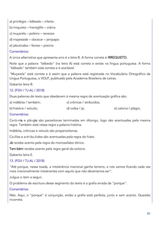 81
a) privilégio – bêbedo – infarto
b) irriquieto – hieróglifo – crânio
c) muçarela – poleiro – receoso
d) majestade – obcecar – jenipapo
e) jabuticaba – feioso – piscina
Comentários:
A única alternativa que apresenta erro é a letra B. A forma correta é IRREQUIETO.
Note que a palavra "bêbedo" (na letra A) está correta e existe na língua portuguesa. A forma
"bêbado" também está correta e é aceitável.
"Muçarela" está correta e é assim que a palavra está registrada no Vocabulário Ortográfico da
Língua Portuguesa, o VOLP, publicado pela Academia Brasileira de Letras.
Gabarito letra B.
12. (FGV / TJ-AL / 2018)
Duas palavras do texto que obedecem à mesma regra de acentuação gráfica são:
a) indébita / também; c) crônicas / atribuídos;
b) história / veículo; d) coíba / já; e) calúnia / plágio.
Comentários:
Ca-lú-nia e plá-gio são paroxítonas terminadas em ditongo, logo são acentuadas pela mesma
regra. Também está nessa regra a palavra história.
Indébita, crônicas e veículo são proparoxítonas.
Co-í-ba e a-tri-bu-í-dos são acentuadas pela regra do hiato.
Já recebe acento pela regra do monossílabo tônico.
Tam-bém recebe acento pela regra geral da oxítona.
Gabarito letra E.
13. (FGV / TJ-AL / 2018)
“Até porque, nessa toada, a intolerância irracional ganha terreno, e nós vamos ficando cada vez
mais irracionalmente intolerantes com aquilo que não deveríamos ser”.
Julgue o item a seguir.
O problema de escritura desse segmento do texto é a grafia errada de “porque”.
Comentários:
Não. Aqui, o “porque” é conjunção, então a grafia está perfeita, junto e sem acento. Questão
incorreta.
 