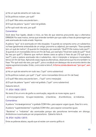 83
a) Há um quê de estranho em tudo isso.
b) Os políticos roubam, por quê?
c) O quê? Não estou escutando bem...
d) O quê da palavra “quero” está mal grafado.
e) Por quê você não veio, por quê?
Comentários:
Você deve ficar ligado, desde o início, ao fato de que estamos procurando aqui a alternativa
ERRADA! Por esse motivo, temos que entender também por que razão a frase do personagem-pai
está acentuada de modo errado. Vejamos:
A palavra “que” só é acentuada em três situações: 1) quando se comporta como um substantivo
na frase (geralmente antecedida de um artigo, pronome ou adjetivo), por exemplo: “Essa questão
tem um quê de malícia”; 2) quando for interjeição, por exemplo “Quê?!?! Ele roubou tudo isso!?”;
3) quando é um monossílabo tônico em fim de frase, por exemplo (“Você tem sede de quê?” Você
fez isso por quê?”). Observe que nenhum desses casos se aplica à frase do pai (“O quê que é
isso?”), pois a palavra acentuada não é substantivo, não é interjeição e tampouco monossílabo
tônico em fim de frase. Aplicando essas regras às alternativas, observamos que há erro também na
frase “Por quê você não veio, por quê?”, pois o vocábulo em destaque não se encontra dentro das
regras supramencionadas. Então, o erro está na letra E. A forma correta deveria ser “por que”, sem
acento.
a) Há um quê de estranho em tudo isso. (“quê” como substantivo)
b) Os políticos roubam, por quê? (“quê” como monossílabo tônico em fim de frase)
c) O quê? Não estou escutando bem... (“quê” como interjeição)
d) O quê da palavra “quero” está mal grafado. (“quê” como substantivo)
Gabarito letra E.
17. (FGV / IBGE / 2017)
No texto 2 há um erro de grafia ou acentuação, segundo as novas regras, que é:
a) microorganismos; b) super-resistentes; c) bactérias; d) antibióticos; e) indústrias.
Comentários:
A palavra “micro-organismos” é grafada COM hífen, para separar vogais iguais. Esse foi o erro.
A palavra “super-resistentes” é grafada COM hífen, para separar consoantes iguais.
“Bactérias” e “indústrias” são acentuadas porque são paroxítonas terminadas em ditongo.
Antibióticos é acentuada por ser proparoxítona. Gabarito letra A.
18. (FGV / ALERJ / 2017)
Entre as palavras abaixo, aquela que só existe com acento gráfico é:
 
