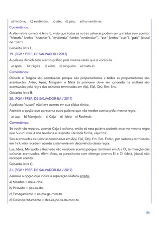 84
a) história; b) evidência; c) até; d) país; e) humanitárias.
Comentários:
A alternativa correta é letra E, visto que todas as outras palavras podem ser grafadas sem acento:
“historia” (verbo “historiar”), “evidencia” (verbo “evidenciar”), “ate” (verbo “atar”), “pais” (plural
de “pai”)
Gabarito letra E.
19. (FGV / PREF. DE SALVADOR / 2017)
A palavra década tem acento gráfico pela mesma razão que o vocábulo
a) após. b) trágica. c) além. d) ninguém. e) matá-lo.
Comentários:
Década e Trágica são acentuadas porque são proparoxítonas e todas as proparoxítonas são
acentuadas. Além, Após, Ninguém e Matá (o pronome deve ser ignorado na análise) são
acentuadas pela regra das oxítonas terminadas em A(s), E(s), O(s), Em, Ens.
Gabarito letra B.
20. (FGV / PREF. DE SALVADOR-BA / 2017)
A palavra “sucuri” não leva acento em sua sílaba tônica.
Assinale a opção que apresenta outra palavra que não recebe acento pela mesma regra.
a) Lua b) Marejado c) Caju d) Ideia e) Rochedo
Comentários:
Se você não reparou, apenas Caju é oxítona, então só essa palavra poderia estar na mesma regra
que Sucuri. Isso já nos revelaria a resposta. De toda forma, vejamos:
São acentuadas as oxítonas terminadas em A(s), E(s), O(s), Em, Ens. Então, por oxítonas terminadas
em I e U não recebem acento justamente em decorrência dessa regra.
Lua, Ideia, Marejado e Rochedo não recebem acento porque terminam em A e O, terminação das
oxítonas acentuadas. Além disso, as paroxítonas com ditongo abertos Ei e Oi (ideia, jiboia) não
recebem acento.
Gabarito letra C.
21. (FGV / PREF. DE SALVADOR-BA / 2017)
Assinale a opção que indica a separação silábica errada.
a) Meados = me-a-dos.
b) Passado = pas-sa-do.
c) Esmagamento = es-ma-ga-men-to.
d) Desesperadamente = des-es-pe-ra-da-men-te.
 