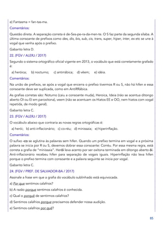 85
e) Fantasma = fan-tas-ma.
Comentários:
Questão direta. A separação correta é de-Ses-pe-ra-da-men-te. O S faz parte da segunda sílaba. A
última consoante de prefixos como des, dis, bis, sub, cis, trans, super, hiper, inter, ex etc se une à
vogal que venha após o prefixo.
Gabarito letra D.
22. (FGV / ALERJ / 2017)
Segundo o sistema ortográfico oficial vigente em 2013, o vocábulo que está corretamente grafado
é:
a) heróica; b) nocturno; c) antirrábica; d) vêem; e) idéia.
Comentários:
Na união de prefixos, se após a vogal que encerra o prefixo tivermos R ou S, não há hífen e essa
consoante deve ser suplicada, como em AntiRRábica.
As grafias corretas são: Noturno (caiu a consoante muda), Heroica, Ideia (não se acentua ditongo
aberto OI ou EI em paroxítona), veem (não se acentuam os Hiatos EE e OO, nem hiatos com vogal
repetida, de modo geral).
Gabarito letra C.
23. (FGV / ALERJ / 2017)
O vocábulo abaixo que contraria as novas regras ortográficas é:
a) herói; b) anti-inflacionário; c) co-réu; d) minissaia; e) hiperinflação.
Comentários:
O sufixo -co se aglutina às palavras sem hífen. Quando um prefixo termina em vogal e a próxima
palavra se inicia por R ou S, devemos dobrar essa consoante: Corréu. Por essa mesma regra, está
correta a grafia de “minissaia”. Herói leva acento por ser oxítona terminada em ditongo aberto ói.
Anti-inflacionário recebeu hífen para separação de vogais iguais. Hiperinflação não leva hífen
porque o prefixo termina com consoante e a palavra seguinte se inicia por vogal.
Gabarito letra C.
24. (FGV / PREF. DE SALVADOR-BA / 2017)
Assinale a frase em que a grafia do vocábulo sublinhado está equivocada.
a) Por que sentimos calafrios?
b) A razão porque sentimos calafrios é conhecida.
c) Qual o porquê de sentirmos calafrios?
d) Sentimos calafrios porque precisamos defender nossa audição.
e) Sentimos calafrios por quê?
 