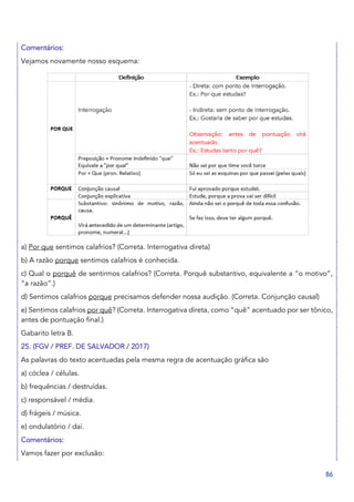 86
Comentários:
Vejamos novamente nosso esquema:
a) Por que sentimos calafrios? (Correta. Interrogativa direta)
b) A razão porque sentimos calafrios é conhecida.
c) Qual o porquê de sentirmos calafrios? (Correta. Porquê substantivo, equivalente a “o motivo”,
“a razão”.)
d) Sentimos calafrios porque precisamos defender nossa audição. (Correta. Conjunção causal)
e) Sentimos calafrios por quê? (Correta. Interrogativa direta, como “quê” acentuado por ser tônico,
antes de pontuação final.)
Gabarito letra B.
25. (FGV / PREF. DE SALVADOR / 2017)
As palavras do texto acentuadas pela mesma regra de acentuação gráfica são
a) cóclea / células.
b) frequências / destruídas.
c) responsável / média.
d) frágeis / música.
e) ondulatório / daí.
Comentários:
Vamos fazer por exclusão:
 