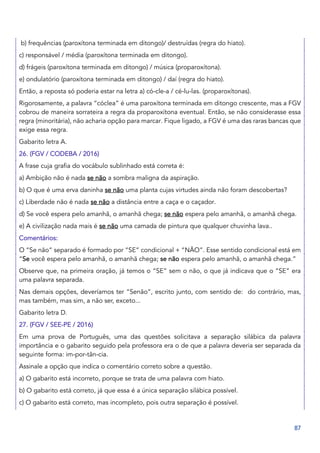 87
b) frequências (paroxítona terminada em ditongo)/ destruídas (regra do hiato).
c) responsável / média (paroxítona terminada em ditongo).
d) frágeis (paroxítona terminada em ditongo) / música (proparoxítona).
e) ondulatório (paroxítona terminada em ditongo) / daí (regra do hiato).
Então, a reposta só poderia estar na letra a) có-cle-a / cé-lu-las. (proparoxítonas).
Rigorosamente, a palavra “cóclea” é uma paroxítona terminada em ditongo crescente, mas a FGV
cobrou de maneira sorrateira a regra da proparoxítona eventual. Então, se não considerasse essa
regra (minoritária), não acharia opção para marcar. Fique ligado, a FGV é uma das raras bancas que
exige essa regra.
Gabarito letra A.
26. (FGV / CODEBA / 2016)
A frase cuja grafia do vocábulo sublinhado está correta é:
a) Ambição não é nada se não a sombra maligna da aspiração.
b) O que é uma erva daninha se não uma planta cujas virtudes ainda não foram descobertas?
c) Liberdade não é nada se não a distância entre a caça e o caçador.
d) Se você espera pelo amanhã, o amanhã chega; se não espera pelo amanhã, o amanhã chega.
e) A civilização nada mais é se não uma camada de pintura que qualquer chuvinha lava..
Comentários:
O “Se não” separado é formado por “SE” condicional + “NÃO”. Esse sentido condicional está em
“Se você espera pelo amanhã, o amanhã chega; se não espera pelo amanhã, o amanhã chega.”
Observe que, na primeira oração, já temos o “SE” sem o não, o que já indicava que o “SE” era
uma palavra separada.
Nas demais opções, deveríamos ter “Senão”, escrito junto, com sentido de: do contrário, mas,
mas também, mas sim, a não ser, exceto...
Gabarito letra D.
27. (FGV / SEE-PE / 2016)
Em uma prova de Português, uma das questões solicitava a separação silábica da palavra
importância e o gabarito seguido pela professora era o de que a palavra deveria ser separada da
seguinte forma: im-por-tân-cia.
Assinale a opção que indica o comentário correto sobre a questão.
a) O gabarito está incorreto, porque se trata de uma palavra com hiato.
b) O gabarito está correto, já que essa é a única separação silábica possível.
c) O gabarito está correto, mas incompleto, pois outra separação é possível.
 