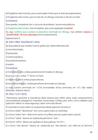 88
d) O gabarito está incorreto, pois a acentuação mostra que se trata de proparoxítono.
e) O gabarito está correto, pois se trata de um ditongo crescente e não de um hiato.
Comentários:
Essa questão, compatível com o concurso de professor, resume esta polêmica.
c) O gabarito está correto, mas incompleto, pois outra separação é possível.
Ou seja: confirma que a palavra é paroxítona terminada em ditongo, mas também ressalva a
“possibilidade” de outra separação (como proparoxítona).
Gabarito letra C.
28. (FGV / PREF. PAULÍNIA-SP / 2016)
As duas palavras que recebem acento gráfico por razões diferentes são:
a) homicídio/média;
b) país/juízes;
c) histórico/pública;
d) secretários/relatório;
e) está/é.
Comentários:
a) homicídio/média –ambas paroxítonas terminadas em ditongo.
b) pa-ís/ju-í-zes- ambas “i” tônico no hiato;
c) histórico/pública-ambas proparoxítonas;
d) secretários/relatório- ambas paroxítonas terminadas em ditongo.
e) es-tá (oxítona terminada em “a”)/é (monossílabo tônico terminado em “e”). São razões
diferentes. Gabarito letra E.
29. (FGV / TJ-PI / 2015)
“Deveríamos aproveitar a importância desta semana para refletir sobre nosso comportamento
como pedestres, passageiros, motoristas, motociclistas, ciclistas, pais, enfim, como cidadãos cujas
ações tem reflexo na nossa segurança, assim como dos demais".
O comentário correto sobre os componentes desse segmento de texto é:
a) a forma verbal “deveríamos" tem como sujeito todos os motoristas;
b) a forma verbal “tem" deveria ter acento circunflexo pois seu sujeito está no plural;
c) a forma “sobre" deveria ser substituída pela forma “sob";
d) a forma “enfim" deveria ser grafada em duas palavras “em fim";
e) a forma “dos demais" deveria ser substituída por “das demais", por referir-se ao feminino
 