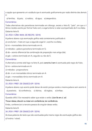 90
a opção que apresenta um vocábulo que é acentuado graficamente por razão distinta das demais
é:
a) famílias; b) país; c) rodízio; d) água; e) desperdício.
Comentários:
Todas alternativas são paroxítonas terminadas em ditongo, exceto a letra B, “país”, em que o I
tônico recebe acento por formar hiato com a vogal anterior e estar acompanhado de S na sílaba.
Gabarito letra B.
32. (FGV / CÂM. MUN. DE RECIFE / 2014)
A palavra abaixo cuja acentuação gráfica está corretamente justificada é:
a) concluíram – hiato em que a segunda vogal é I, sozinha na sílaba;
b) irá – monossílabo tônico terminado em A;
c) métodos – palavra paroxítona terminada em S;
d) dá – acento diferencial da combinação de preposição mais artigo (da);
e) gás – oxítona terminada em A, seguido ou não de S.
Comentários:
A alternativa correta está logo na letra A, pois cons-tru-í-ram é acentuada pela regra do hiato.
b) irá – oxítona terminada em A
c) métodos - proparoxítona
d) dá - é um monossílabo tônico terminado em A
e) gás – monossílabo tônico terminado em A
Gabarito letra A.
33. (FGV / PREF. DE OSASCO-SP / 2014)
A palavra abaixo cujo acento pode deixar de existir porque existe a mesma palavra sem acento é:
a) possíveis; b) conferência; c) diários; d) órgãos; e) ênfase.
Comentários:
Questão difícil. Era necessário saber que existe o verbo: (con.fe.ren.ci. ar)
Trocar ideias; discutir ou tratar em conferência; ter conferência.
Então, conferencia é a terceira pessoa do singular desse verbo.
Gabarito letra B.
34. (FGV / PREF. DE OSASCO-SP / 2014)
As duas palavras do texto que são acentuadas pela mesma regra de acentuação gráfica são:
a) horário / viável;
 