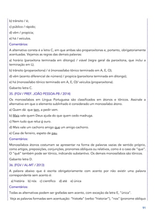 91
b) trânsito / é;
c) público / rápido;
d) vêm / propícia;
e) há / veículos.
Comentários:
A alternativa correta é a letra C, em que ambas são proparoxítonas e, portanto, obrigatoriamente
acentuadas. Vejamos as regras das demais palavras:
a) horário (paroxítona terminada em ditongo) / viável (regra geral da paroxítona, que inclui a
terminação em L);
b) trânsito (proparoxítona) / é (monossílabo tônico terminado em A, E, O);
d) vêm (acento diferencial de número) / propícia (paroxítona terminada em ditongo);
e) há (monossílabo tônico terminado em A, E, O)/ veículos (proparoxítona).
Gabarito letra C.
35. (FGV / PREF. JOÃO PESSOA-PB / 2014)
Os monossílabos em Língua Portuguesa são classificados em átonos e tônicos. Assinale a
alternativa em que o elemento sublinhado é considerado um monossílabo átono.
a) Quem dá que tem, a pedir vem.
b) Mais vale quem Deus ajuda do que quem cedo madruga.
c) Nem tudo que reluz é ouro.
d) Mais vale um cachorro amigo que um amigo cachorro.
e) Casa de ferreiro, espeto de pau.
Comentários:
Monossílabos átonos costumam se apresentar na forma de palavras vazias de sentido próprio,
como artigos, preposições, conjunções, pronomes oblíquos ou relativos, como é o caso de “que”.
O “quê” também pode ser tônico, indicando substantivo. Os demais monossílabos são tônicos.
Gabarito letra D.
36. (FGV / AL-MT / 2013)
A palavra abaixo que é escrita obrigatoriamente com acento por não existir uma palavra
correspondente sem acento é:
a) história b) nós c) científico d) até e) única
Comentários:
Todas as alternativas podem ser grafadas sem acento, com exceção da letra E, “única”.
Veja as palavras formadas sem acentuação: “historia” (verbo “historiar”), “nos” (pronome oblíquo
 