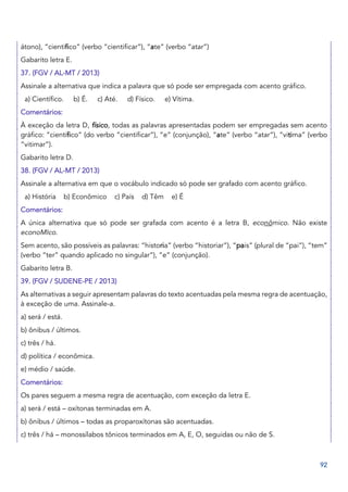 92
átono), “cientifico” (verbo “cientificar”), “ate” (verbo “atar”)
Gabarito letra E.
37. (FGV / AL-MT / 2013)
Assinale a alternativa que indica a palavra que só pode ser empregada com acento gráfico.
a) Científico. b) É. c) Até. d) Físico. e) Vítima.
Comentários:
À exceção da letra D, físico, todas as palavras apresentadas podem ser empregadas sem acento
gráfico: “cientifico” (do verbo “cientificar”), “e” (conjunção), “ate” (verbo “atar”), “vitima” (verbo
“vitimar”).
Gabarito letra D.
38. (FGV / AL-MT / 2013)
Assinale a alternativa em que o vocábulo indicado só pode ser grafado com acento gráfico.
a) História b) Econômico c) País d) Têm e) É
Comentários:
A única alternativa que só pode ser grafada com acento é a letra B, econômico. Não existe
econoMIco.
Sem acento, são possíveis as palavras: “historia” (verbo “historiar”), “pais” (plural de “pai”), “tem”
(verbo “ter” quando aplicado no singular”), “e” (conjunção).
Gabarito letra B.
39. (FGV / SUDENE-PE / 2013)
As alternativas a seguir apresentam palavras do texto acentuadas pela mesma regra de acentuação,
à exceção de uma. Assinale-a.
a) será / está.
b) ônibus / últimos.
c) três / há.
d) política / econômica.
e) médio / saúde.
Comentários:
Os pares seguem a mesma regra de acentuação, com exceção da letra E.
a) será / está – oxítonas terminadas em A.
b) ônibus / últimos – todas as proparoxítonas são acentuadas.
c) três / há – monossílabos tônicos terminados em A, E, O, seguidas ou não de S.
 