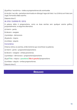 93
d) política / econômica – todas as proparoxítonas são acentuadas
e) mé-dio / sa-ú-de – paroxítona terminada em ditongo/ regra do hiato: I ou U tônico em hiato com
vogal, formando sílaba sozinho.
Gabarito letra E.
40. (FGV / SUDENE-PE / 2013)
A palavra édito é proparoxítona, como as duas escritas sem qualquer acento gráfico,
propositalmente, na seguinte alternativa:
a) Interim - perito
b) decano - exegese
c) prototipo - democracia
d) gratuito - tropico
e) antitese - sequito
Comentários:
A banca retirou os acentos, então teríamos que reconhecer as palavras.
a) ínterim - perito – proparoxítona/paroxítona
b) decano – exegese – ambas paroxitonas
c) protótipo – democracia – proparoxítona/paroxitona
d) graTUIto – trópico – paroxítona (Não é gratuIto)/proparoxítona
e) antítese – séquito – ambas proparoxítonas.
Gabarito letra E.
RESUMO
 