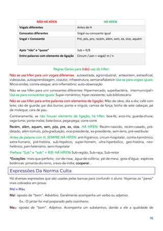 95
NÃO HÁ HÍFEN HÁ HÍFEN
Vogais diferentes Antes de H
Consoates diferentes Vogal ou consoante igual
Vogal + Consoante Pré, pós, pro, recém, além, sem, ex, vice, aquém
Após “não” e “quase” Sub + R/B
Entre palavras com elemento de ligação Circum / pan + vogal/ m / n
Regras Gerais para (não) uso do hífen:
Não se usa hífen para unir vogais diferentes: autoestrada, agroindustrial, anteontem, extraoficial,
videoaulas, autoaprendizagem, coautor, infraestrutura, semianalfabeto> Usa-se para vogais iguais:
Micro-ondas; contra-ataque; anti-inflamatório; auto-observação
Não se usa hífen para unir consoantes diferentes: Hipermercado, superbactéria, intermunicipal>
Usa-se para consoantes iguais: Super-romântico; hiper-resistente; sub-bibliotecário
Não se usa hífen para entre palavras com elementos de ligação: Mão de obra; dia a dia; café com
leite; cão de guarda; pai dos burros; ponto e vírgula; camisa de força; bicho de sete cabeças; pé
de moleque; cara de pau.
Contrariamente, se não houver elemento de ligação, há hífen: boa-fé; arco-íris; guarda-chuva;
vaga-lume; porta-malas; bate-boca; pega-pega; corre-corre
Recém, além, aquem, sem, pós, pre, ex, vice. HÁ HÍFEN: Recém-nascido, recém-casado, pré-
datado, além-túmulo, pós-graduação, vice-presidente, ex-presidente, sem-terra, pré-vestibular
Antes de palavra com H, SEMPRE HÁ HÍFEN: anti-higiênico, circum-hospitalar, contra-harmônico,
extra-humano, pré-história, sub-hepático, super-homem, ultra-hiperbólico, geo-história, neo-
helênico, pan-helenismo, semi-hospitalar
Prefixos “Sub” e “sob” + R/B: HÁ HÍFEN: Sub-região, Sub-raça, Sub-reitor
*Exceções: mais-que-perfeito; cor-de-rosa; água-de-colônia; pé-de-meia; gota-d’água; espécies
botânicas: pimenta-do-reino, cravo-da-índia; cooperar...
Expressões Da Norma Culta
Há diversas expressões que são usadas pelas bancas para confundir o aluno. Vejamos os “pares”
mais cobrados em prova:
Mal x Mau
Mal: oposto de “bem”. Advérbio. Geralmente acompanha um verbo ou adjetivo.
Ex.: O jantar foi mal preparado pelo cozinheiro.
Mau: oposto de “bom”. Adjetivo. Acompanha um substantivo, dando a ele a qualidade de
 