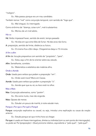 96
“maligno”.
Ex.: Não passou porque era um mau candidato.
Também temos “mal” como conjunção temporal, com sentido de “logo que”.
Ex.: Mal cheguei, fui interrogado.
Como sinônimo de “doença, coisa ruim”, mal é substantivo.
Ex.: Morreu de um mal súbito.
Há x a
Há: Verbo impessoal haver, sentido de existir; tempo passado
Ex.: Há dias em que sinto falta de fumar. Há dez anos não fumo.
A: preposição, sentido de limite, distância ou futuro.
Ex.: O cinema fica a 2km daqui. Chegaremos daqui a 15 minutos.
A fim x afim
A fim de: locução prepositiva com sentido de “propósito”, “para”.
Ex.: Estou aqui a fim de te orientar sobre seu estudo.
Afim: Semelhante, correlato.
Ex.: Matemática e estatística são matérias afins.
Onde x Aonde
Onde: Usado para verbos que pedem a preposição “em”.
Ex.: Onde você mora? Moro em Caxias.
Aonde: Usado para verbos que pedem a preposição “a”.
Ex.: Aonde quer que eu vá, eu levo você no olhar.
Mas x Mais
Mas: Conjunção adversativa, como “porém”.
Ex.: Ela come muito, mas não engorda.
Mais: Oposto de menos
Ex.: Estudei um pouco de manhã; à noite estudei mais.
Porque x Por que x Por quê x Porquê
Porque: conjunção explicativa ou causal, ou seja, introduz uma explicação ou causa da oração
anterior.
Ex.: Estudo porque sei que minha hora vai chegar.
Por que: é usado em frases interrogativas, diretas ou indiretas (com ou sem ponto de interrogação),
ou pode ser Por (preposição) + (Que) pronome relativo, equivalente a “pelo qual”, “pela qual”.
 
