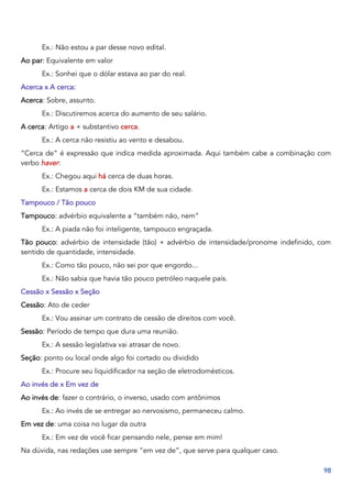98
Ex.: Não estou a par desse novo edital.
Ao par: Equivalente em valor
Ex.: Sonhei que o dólar estava ao par do real.
Acerca x A cerca:
Acerca: Sobre, assunto.
Ex.: Discutiremos acerca do aumento de seu salário.
A cerca: Artigo a + substantivo cerca.
Ex.: A cerca não resistiu ao vento e desabou.
“Cerca de” é expressão que indica medida aproximada. Aqui também cabe a combinação com
verbo haver:
Ex.: Chegou aqui há cerca de duas horas.
Ex.: Estamos a cerca de dois KM de sua cidade.
Tampouco / Tão pouco
Tampouco: advérbio equivalente a “também não, nem”
Ex.: A piada não foi inteligente, tampouco engraçada.
Tão pouco: advérbio de intensidade (tão) + advérbio de intensidade/pronome indefinido, com
sentido de quantidade, intensidade.
Ex.: Como tão pouco, não sei por que engordo...
Ex.: Não sabia que havia tão pouco petróleo naquele país.
Cessão x Sessão x Seção
Cessão: Ato de ceder
Ex.: Vou assinar um contrato de cessão de direitos com você.
Sessão: Período de tempo que dura uma reunião.
Ex.: A sessão legislativa vai atrasar de novo.
Seção: ponto ou local onde algo foi cortado ou dividido
Ex.: Procure seu liquidificador na seção de eletrodomésticos.
Ao invés de x Em vez de
Ao invés de: fazer o contrário, o inverso, usado com antônimos
Ex.: Ao invés de se entregar ao nervosismo, permaneceu calmo.
Em vez de: uma coisa no lugar da outra
Ex.: Em vez de você ficar pensando nele, pense em mim!
Na dúvida, nas redações use sempre “em vez de”, que serve para qualquer caso.
 
