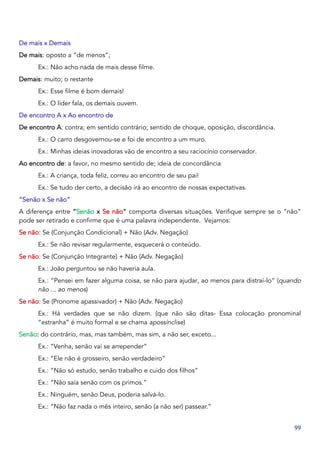 99
De mais x Demais
De mais: oposto a “de menos”;
Ex.: Não acho nada de mais desse filme.
Demais: muito; o restante
Ex.: Esse filme é bom demais!
Ex.: O líder fala, os demais ouvem.
De encontro A x Ao encontro de
De encontro A: contra; em sentido contrário; sentido de choque, oposição, discordância.
Ex.: O carro desgovernou-se e foi de encontro a um muro.
Ex.: Minhas ideias inovadoras vão de encontro a seu raciocínio conservador.
Ao encontro de: a favor, no mesmo sentido de; ideia de concordância
Ex.: A criança, toda feliz, correu ao encontro de seu pai!
Ex.: Se tudo der certo, a decisão irá ao encontro de nossas expectativas.
“Senão x Se não”
A diferença entre “Senão x Se não” comporta diversas situações. Verifique sempre se o “não”
pode ser retirado e confirme que é uma palavra independente. Vejamos:
Se não: Se (Conjunção Condicional) + Não (Adv. Negação)
Ex.: Se não revisar regularmente, esquecerá o conteúdo.
Se não: Se (Conjunção Integrante) + Não (Adv. Negação)
Ex.: João perguntou se não haveria aula.
Ex.: “Pensei em fazer alguma coisa, se não para ajudar, ao menos para distraí-lo” (quando
não ... ao menos)
Se não: Se (Pronome apassivador) + Não (Adv. Negação)
Ex.: Há verdades que se não dizem. (que não são ditas- Essa colocação pronominal
“estranha” é muito formal e se chama apossínclise)
Senão: do contrário, mas, mas também, mas sim, a não ser, exceto...
Ex.: “Venha, senão vai se arrepender”
Ex.: “Ele não é grosseiro, senão verdadeiro”
Ex.: “Não só estudo, senão trabalho e cuido dos filhos”
Ex.: “Não saía senão com os primos.”
Ex.: Ninguém, senão Deus, poderia salvá-lo.
Ex.: “Não faz nada o mês inteiro, senão (a não ser) passear.”
 