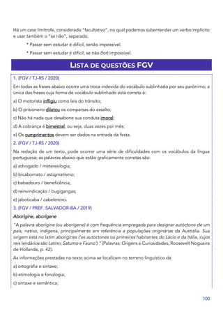 100
Há um caso limítrofe, considerado “facultativo”, no qual podemos subentender um verbo implícito
e usar também o “se não”, separado.
* Passar sem estudar é difícil, senão impossível.
* Passar sem estudar é difícil, se não (for) impossível.
LISTA DE QUESTÕES FGV
1. (FGV / TJ-RS / 2020)
Em todas as frases abaixo ocorre uma troca indevida do vocábulo sublinhado por seu parônimo; a
única das frases cuja forma de vocábulo sublinhado está correta é:
a) O motorista infligiu como leis do trânsito;
b) O prisioneiro dilatou os comparsas do assalto;
c) Não há nada que desabone sua conduta imoral;
d) A cobrança é bimestral, ou seja, duas vezes por mês;
e) Os cumprimentos devem ser dados na entrada da festa.
2. (FGV / TJ-RS / 2020)
Na redação de um texto, pode ocorrer uma série de dificuldades com os vocábulos da língua
portuguesa; as palavras abaixo que estão graficamente corretas são:
a) advogado / metereologia;
b) bicabornato / astigmatismo;
c) babadouro / beneficência;
d) reinvindicação / bugigangas;
e) jaboticaba / cabelereiro.
3. (FGV / PREF. SALVADOR-BA / 2019)
Aborígine, aborígene
"A palavra aborígine (ou aborígene) é com frequência empregada para designar autóctone de um
país, nativo, indígena, principalmente em referência a populações originárias da Austrália. Sua
origem está no latim aborigines (‘os autóctones ou primeiros habitantes do Lácio e da Itália, cujos
reis lendários são Latino, Saturno e Fauno’).” (Palavras: Origens e Curiosidades, Roosevelt Nogueira
de Hollanda, p. 42).
As informações prestadas no texto acima se localizam no terreno linguístico da
a) ortografia e sintaxe;
b) etimologia e fonologia;
c) sintaxe e semântica;
 