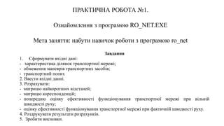 ПРАКТИЧНА РОБОТА №1.
Ознайомлення з програмою RO_NET.EXE
Мета заняття: набути навичок роботи з програмою ro_net
Завдання
1. Сформувати вхідні дані:
- характеристика ділянок транспортної мережі;
- обмеження маневрів транспортних засобів;
- транспортний попит.
2. Ввести вхідні данні.
3. Розрахувати:
- матрицю найкоротших відстаней;
- матрицю кореспонденцій;
- попередню оцінку ефективності функціонування транспортної мережі при вільній
швидкості руху;
- оцінку ефективності функціонування транспортної мережі при фактичній швидкості руху.
4. Роздрукувати результати розрахунків.
5. Зробити висновки.
 