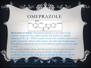 OMEPRAZOLE
Mechanism of Action: Omeprazole belongs to a new class of anti
secretary compounds that suppress gastric acid secretion by specific
inhibition of H+ /K+ ATPase enzyme system at the secretary surface of the
gastric parietal cell. Animal studies indicate that after rapid disappearance
from plasma, Omeprazole can be found within the gastric mucosa for a day
or more.
Proton pump inhibitor drugs enter the parietal cells from the blood and
because of their weak basic nature, accumulate in the acidic secretary
canaliculi of parietal cells, where they are activated by a proton catalyzed
process that results in the formation of a thiophilic sulfonamide. This
activated form reacts by covalent binding with the sulfhydryl group of
cysteine from the extracellular domain of the H+/K+ ATPase. Binding to
cysteine 813, in particular, is essential for inhibition for that pump molecule
 