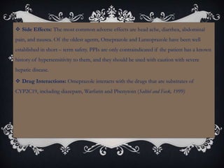  Side Effects: The most common adverse effects are head ache, diarrhea, abdominal
pain, and nausea. Of the oldest agents, Omeprazole and Lansoprazole have been well
established in short – term safety. PPIs are only contraindicated if the patient has a known
history of hypersensitivity to them, and they should be used with caution with severe
hepatic disease.
 Drug Interactions: Omeprazole interacts with the drugs that are substrates of
CYP2C19, including diazepam, Warfarin and Phenytoin (Saltiel and Fask, 1999)
 