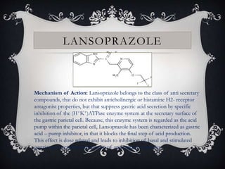 LANSOPRAZOLE
Mechanism of Action: Lansoprazole belongs to the class of anti secretary
compounds, that do not exhibit anticholinergic or histamine H2- receptor
antagonist properties, but that suppress gastric acid secretion by specific
inhibition of the (H+K+)ATPase enzyme system at the secretary surface of
the gastric parietal cell. Because, this enzyme system is regarded as the acid
pump within the parietal cell, Lansoprazole has been characterized as gastric
acid – pump inhibitor, in that it blocks the final step of acid production.
This effect is dose related and leads to inhibition of basal and stimulated
gastric acid secretion irrespective of and negative stimulus.
 