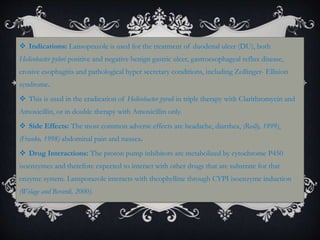  Indications: Lansoprazole is used for the treatment of duodenal ulcer (DU), both
Helicobacter pylori positive and negative benign gastric ulcer, gastroesophageal reflux disease,
erosive esophagitis and pathological hyper secretary conditions, including Zollinger- Ellision
syndrome.
 This is used in the eradication of Helicobacter pyroli in triple therapy with Clarithromycin and
Amoxicillin, or in double therapy with Amoxicillin only.
 Side Effects: The most common adverse effects are headache, diarrhea, (Reilly, 1999),
(Franko, 1998) abdominal pain and nausea.
 Drug Interactions: The proton pump inhibitors are metabolized by cytochrome P450
isoenzymes and therefore expected to interact with other drugs that are substrate for that
enzyme system. Lansporazole interacts with theophylline through CYPI isoenzyme induction
(Welage and Berardi, 2000).
 
