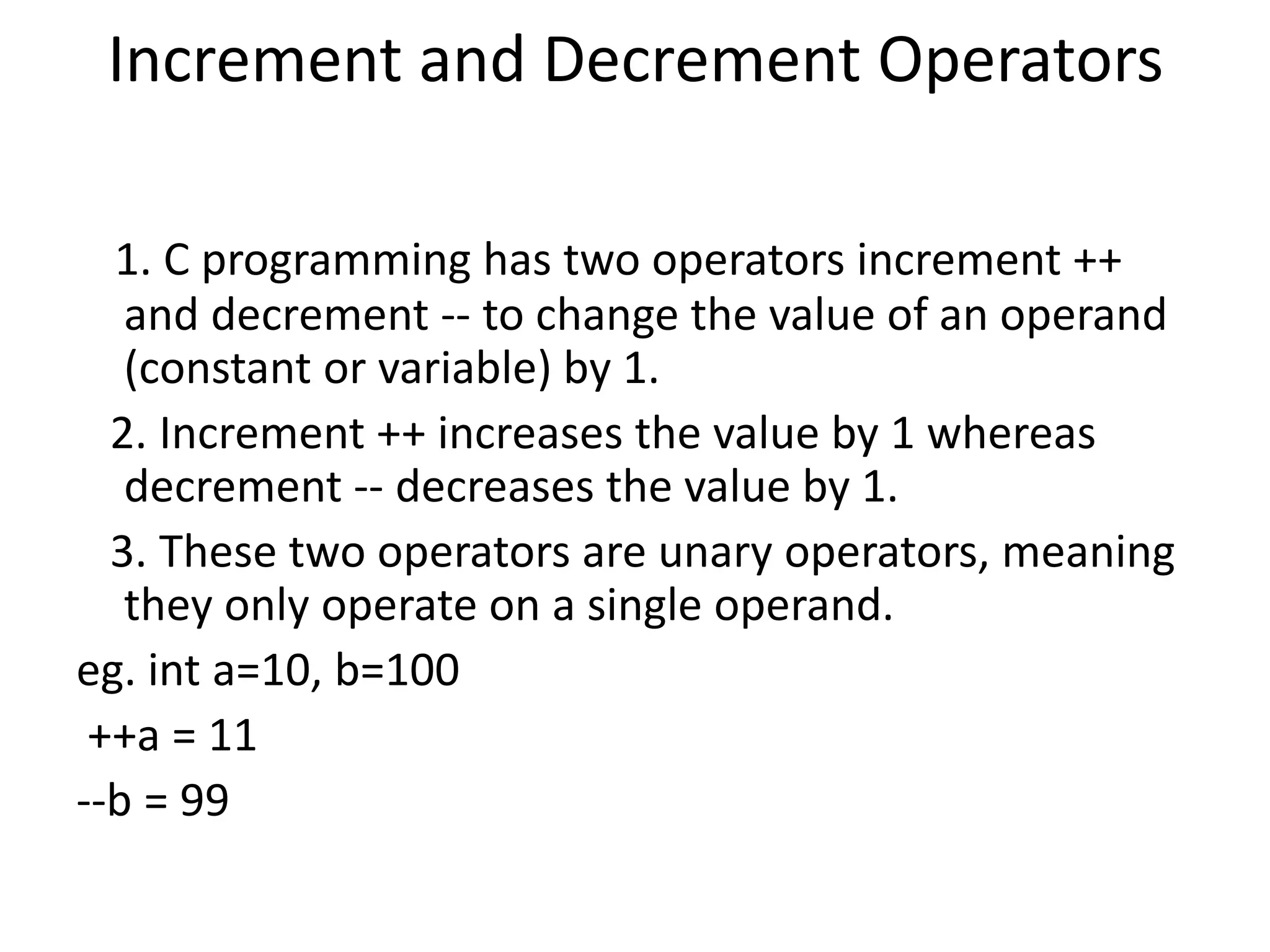 Increment and Decrement Operators
1. C programming has two operators increment ++
and decrement -- to change the value of an operand
(constant or variable) by 1.
2. Increment ++ increases the value by 1 whereas
decrement -- decreases the value by 1.
3. These two operators are unary operators, meaning
they only operate on a single operand.
eg. int a=10, b=100
++a = 11
--b = 99
 