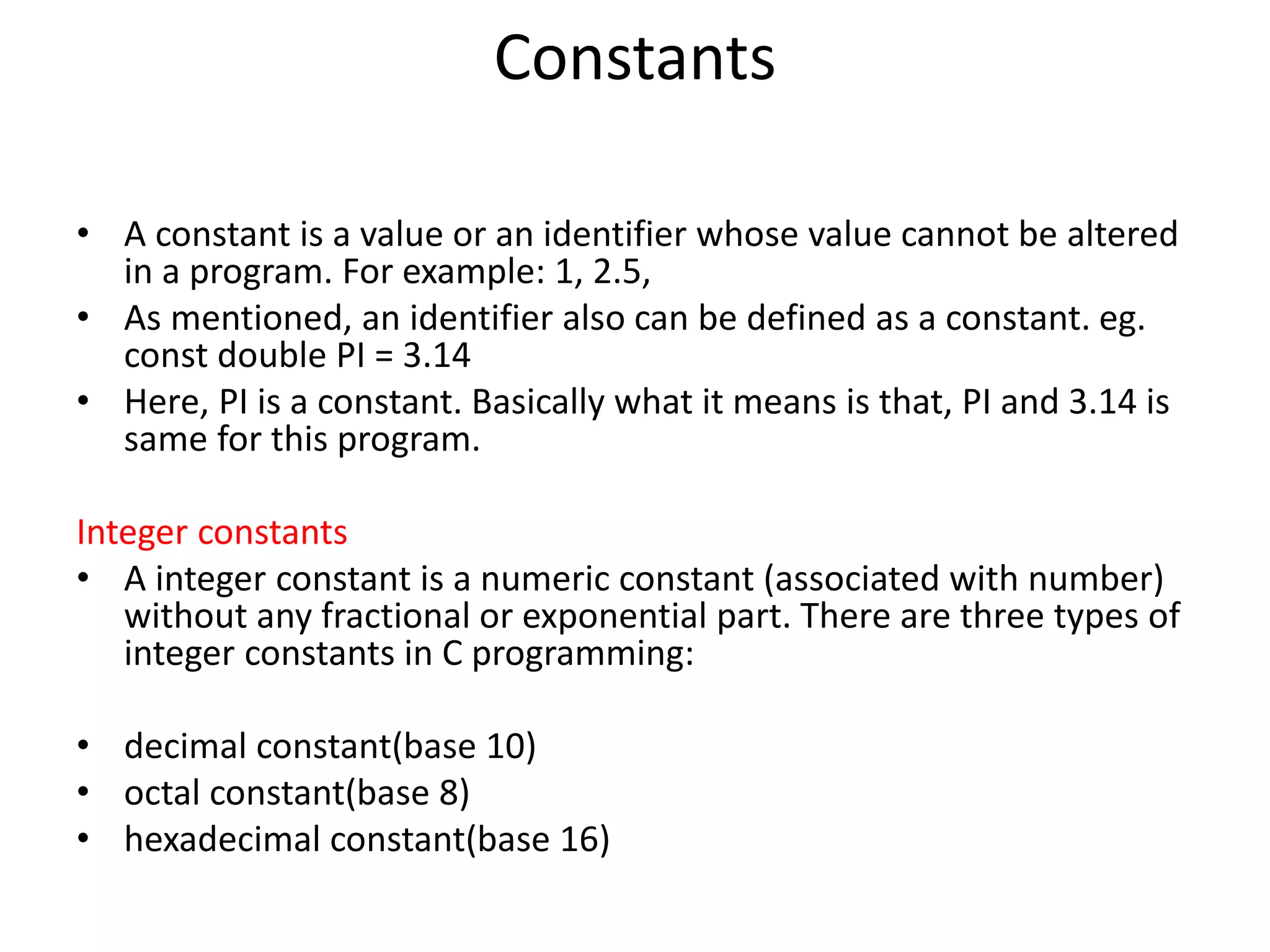 Constants
• A constant is a value or an identifier whose value cannot be altered
in a program. For example: 1, 2.5,
• As mentioned, an identifier also can be defined as a constant. eg.
const double PI = 3.14
• Here, PI is a constant. Basically what it means is that, PI and 3.14 is
same for this program.
Integer constants
• A integer constant is a numeric constant (associated with number)
without any fractional or exponential part. There are three types of
integer constants in C programming:
• decimal constant(base 10)
• octal constant(base 8)
• hexadecimal constant(base 16)
 
