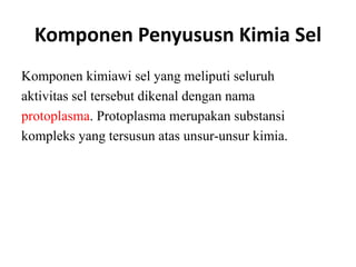 Komponen Penyususn Kimia Sel
Komponen kimiawi sel yang meliputi seluruh
aktivitas sel tersebut dikenal dengan nama
protoplasma. Protoplasma merupakan substansi
kompleks yang tersusun atas unsur-unsur kimia.
 