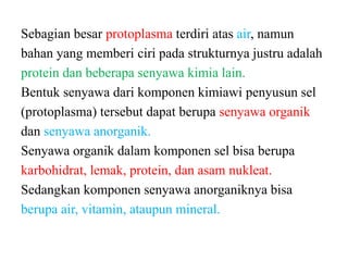 Sebagian besar protoplasma terdiri atas air, namun
bahan yang memberi ciri pada strukturnya justru adalah
protein dan beberapa senyawa kimia lain.
Bentuk senyawa dari komponen kimiawi penyusun sel
(protoplasma) tersebut dapat berupa senyawa organik
dan senyawa anorganik.
Senyawa organik dalam komponen sel bisa berupa
karbohidrat, lemak, protein, dan asam nukleat.
Sedangkan komponen senyawa anorganiknya bisa
berupa air, vitamin, ataupun mineral.
 