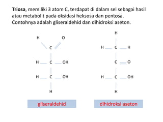 Triosa, memiliki 3 atom C, terdapat di dalam sel sebagai hasil
atau metabolit pada oksidasi heksosa dan pentosa.
Contohnya adalah gliseraldehid dan dihidroksi aseton.
H O
C
C OH
H
C OH
H
H
gliseraldehid
H
C H
H
C O
C OH
H
H
dihidroksi aseton
 