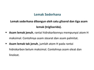 Lemak Sederhana
Lemak sederhana dibangun oleh satu gliserol dan tiga asam
lemak (trigliserida).
 Asam lemak jenuh, rantai hidrokarbonnya mempunyai atom H
maksimal. Contohnya asam stearat dan asam palmitat.
 Asam lemak tak jenuh, jumlah atom H pada rantai
hidrokarbon belum maksimal. Contohnya asam oleat dan
linoleat.
 