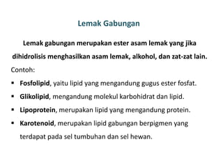 Lemak Gabungan
Lemak gabungan merupakan ester asam lemak yang jika
dihidrolisis menghasilkan asam lemak, alkohol, dan zat-zat lain.
Contoh:
 Fosfolipid, yaitu lipid yang mengandung gugus ester fosfat.
 Glikolipid, mengandung molekul karbohidrat dan lipid.
 Lipoprotein, merupakan lipid yang mengandung protein.
 Karotenoid, merupakan lipid gabungan berpigmen yang
terdapat pada sel tumbuhan dan sel hewan.
 