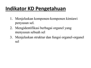 Indikator KD Pengetahuan
1. Menjelaskan komponen-komponen kimiawi
penyusun sel.
2. Mengidentifikasi berbagai organel yang
menyusun sebuah sel
3. Menjelaskan struktur dan fungsi organel-organel
sel
 