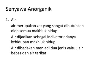 Senyawa Anorganik
1. Air
air merupakan zat yang sangat dibutuhkan
oleh semua makhluk hidup.
Air dijadikan sebagai indikator adanya
kehidupan makhluk hidup.
Air dibedakan menjadi dua jenis yaitu ; air
bebas dan air terikat
 