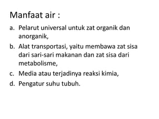 Manfaat air :
a. Pelarut universal untuk zat organik dan
anorganik,
b. Alat transportasi, yaitu membawa zat sisa
dari sari-sari makanan dan zat sisa dari
metabolisme,
c. Media atau terjadinya reaksi kimia,
d. Pengatur suhu tubuh.
 